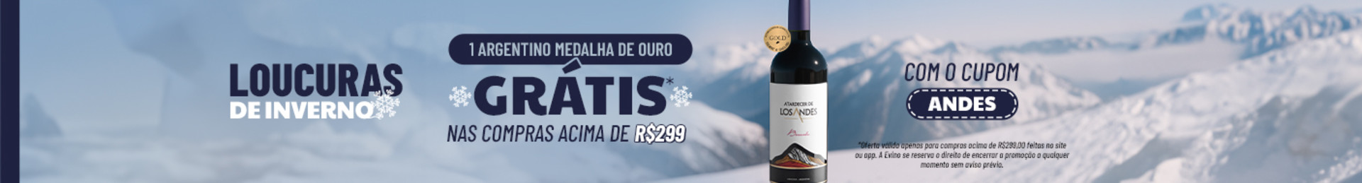 1 Argentino Medalha de Ouro GRÁTIS* nas compras acima de R$299 com o cupom ANDES |
*Oferta válida com uso de cupom promocional no carrinho, em compras acima de R$299 no site e app. O vinho grátis a ser enviado será Atardecer de Los Andes Bonarda. A Evino se reserva o direito de encerrar a promoção a qualquer momento sem aviso prévio.