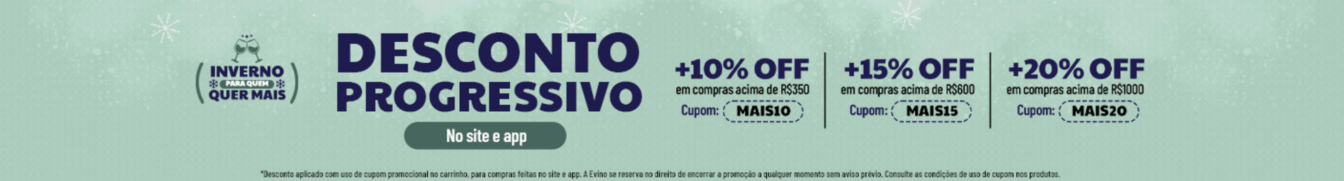 No site e app
+10% OFF em compras acima de R$350 | Cupom: MAIS10
+15% OFF em compras acima de R$600 | Cupom: MAIS15
+20% OFF em compras acima de R$1000 | Cupom: MAIS20
*Desconto aplicado com uso de cupom promocional no carrinho, para compras feitas no site e app. A Evino se reserva no direito de encerrar a promoção a qualquer momento sem aviso prévio. Consulte as condições de uso de cupom nos produtos.