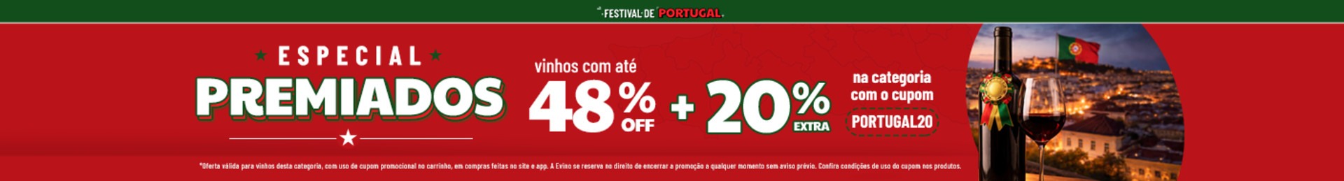 Vinhos com até 55% OFF + 20% OFF EXTRA na categoria com o cupom PORTUGAL20 *Oferta válida para vinhos desta categoria, com uso de cupom promocional no carrinho, em compras feitas no site e app. A Evino se reserva no direito de encerrar a promoção a qualquer momento sem aviso prévio. Confira condições de uso do cupom nos produtos.