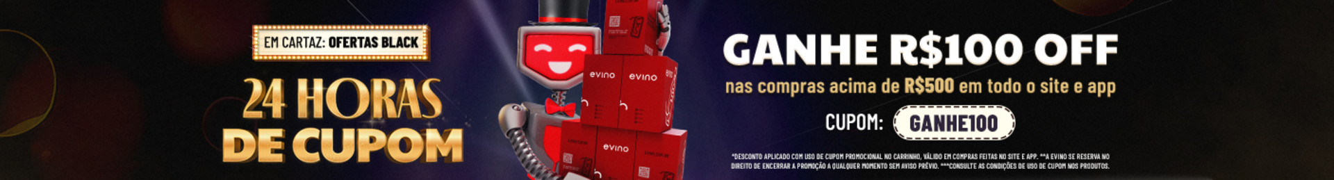 24 HORAS DE CUPOM | GANHE R$100 OFF nas compras acima de R$500 em todo o site e app com o cupom GANHE100 | *Desconto aplicado com uso de cupom promocional no carrinho, válido em compras feitas no site e app. | **A Evino se reserva no direito de encerrar a promoção a qualquer momento sem aviso prévio.
