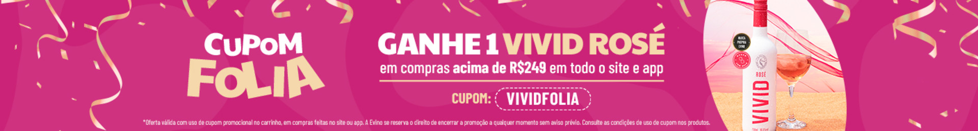 GANHE 1 Vivid Rosé em compras acima de R$249 em todo o site e app com o cupom VIVIDFOLIA | *Oferta válida com uso de cupom promocional no carrinho, em compras feitas no site ou app. A Evino se reserva o direito de encerrar a promoção a qualquer momento sem aviso prévio. Consulte as condições de uso de cupom nos produtos.