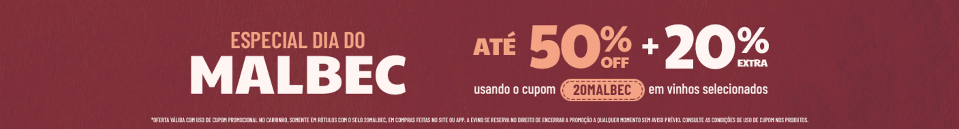 ATÉ 50% OFF + 20% EXTRA usando o cupom 20MALBEC em vinhos selecionados | *Oferta válida com uso de cupom promocional no carrinho, somente em rótulos com o selo 20MALBEC, em compras feitas no site ou app. A Evino se reserva no direito de encerrar a promoção a qualquer momento sem aviso prévio. Consulte as condições de uso de cupom nos produtos.
